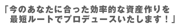 今のあなたに合った効率的な資産作りを最短ルートでプロデュースいたします！